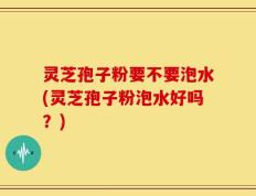 灵芝孢子粉要不要泡水(灵芝孢子粉泡水好吗？)
