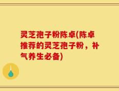灵芝孢子粉陈卓(陈卓推荐的灵芝孢子粉，补气养生必备)