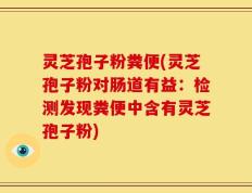 灵芝孢子粉粪便(灵芝孢子粉对肠道有益：检测发现粪便中含有灵芝孢子粉)