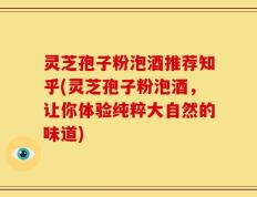 灵芝孢子粉泡酒推荐知乎(灵芝孢子粉泡酒，让你体验纯粹大自然的味道)