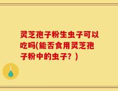 灵芝孢子粉生虫子可以吃吗(能否食用灵芝孢子粉中的虫子？)