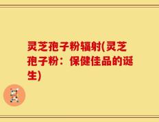 灵芝孢子粉辐射(灵芝孢子粉：保健佳品的诞生)