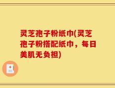 灵芝孢子粉纸巾(灵芝孢子粉搭配纸巾，每日美肌无负担)
