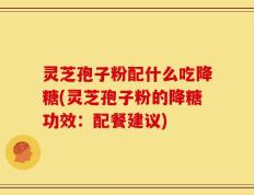 灵芝孢子粉配什么吃降糖(灵芝孢子粉的降糖功效：配餐建议)