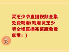 灵芝少爷直播视频全集免费观看(观看灵芝少爷全场直播完整版免费享受！)