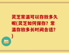 灵芝常温可以存放多久呢(灵芝如何保存？常温存放多长时间合适？)