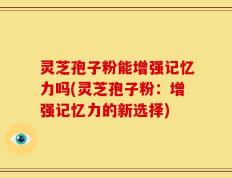 灵芝孢子粉能增强记忆力吗(灵芝孢子粉：增强记忆力的新选择)
