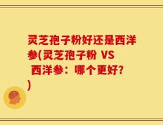灵芝孢子粉好还是西洋参(灵芝孢子粉 VS 西洋参：哪个更好？)