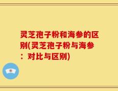 灵芝孢子粉和海参的区别(灵芝孢子粉与海参：对比与区别)