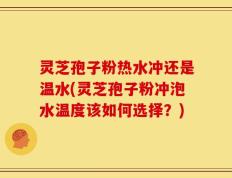 灵芝孢子粉热水冲还是温水(灵芝孢子粉冲泡水温度该如何选择？)