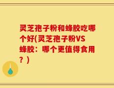 灵芝孢子粉和蜂胶吃哪个好(灵芝孢子粉VS蜂胶：哪个更值得食用？)