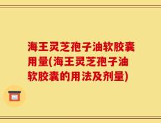 海王灵芝孢子油软胶囊用量(海王灵芝孢子油软胶囊的用法及剂量)