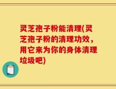 灵芝孢子粉能清理(灵芝孢子粉的清理功效，用它来为你的身体清理垃圾吧)