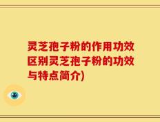 灵芝孢子粉的作用功效区别灵芝孢子粉的功效与特点简介)