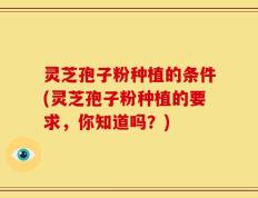 灵芝孢子粉种植的条件(灵芝孢子粉种植的要求，你知道吗？)