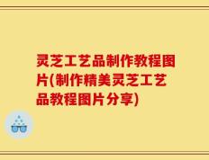 灵芝工艺品制作教程图片(制作精美灵芝工艺品教程图片分享)