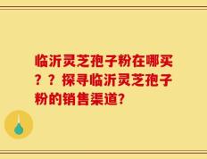 临沂灵芝孢子粉在哪买？？探寻临沂灵芝孢子粉的销售渠道？