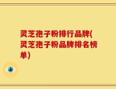 灵芝孢子粉排行品牌(灵芝孢子粉品牌排名榜单)