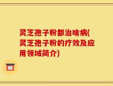 灵芝孢子粉都治啥病(灵芝孢子粉的疗效及应用领域简介)