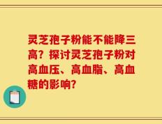 灵芝孢子粉能不能降三高？探讨灵芝孢子粉对高血压、高血脂、高血糖的影响？