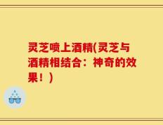 灵芝喷上酒精(灵芝与酒精相结合：神奇的效果！)