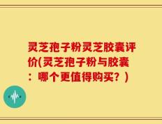 灵芝孢子粉灵芝胶囊评价(灵芝孢子粉与胶囊：哪个更值得购买？)