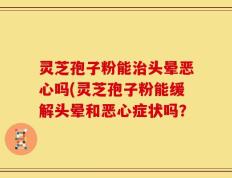 灵芝孢子粉能治头晕恶心吗(灵芝孢子粉能缓解头晕和恶心症状吗？