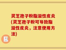 灵芝孢子粉脂溢性皮炎(灵芝孢子粉可导致脂溢性皮炎，注意使用方法)