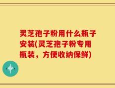 灵芝孢子粉用什么瓶子安装(灵芝孢子粉专用瓶装，方便收纳保鲜)