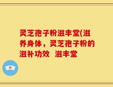 灵芝孢子粉滋丰堂(滋养身体，灵芝孢子粉的滋补功效  滋丰堂