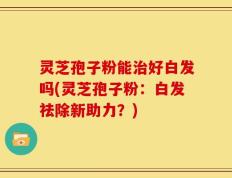 灵芝孢子粉能治好白发吗(灵芝孢子粉：白发祛除新助力？)