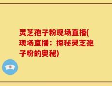 灵芝孢子粉现场直播(现场直播：探秘灵芝孢子粉的奥秘)