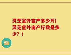 灵芝室外亩产多少斤(灵芝室外亩产斤数是多少？)