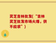 灵芝吉林批发(“吉林灵芝批发市场火爆，供不应求”)
