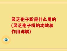 灵芝孢子粉是什么用的(灵芝孢子粉的功效和作用详解)