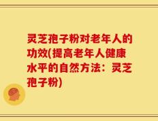 灵芝孢子粉对老年人的功效(提高老年人健康水平的自然方法：灵芝孢子粉)
