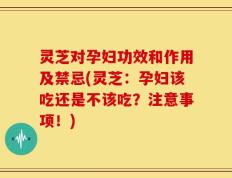 灵芝对孕妇功效和作用及禁忌(灵芝：孕妇该吃还是不该吃？注意事项！)