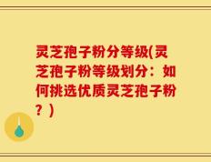 灵芝孢子粉分等级(灵芝孢子粉等级划分：如何挑选优质灵芝孢子粉？)