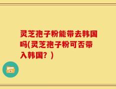 灵芝孢子粉能带去韩国吗(灵芝孢子粉可否带入韩国？)