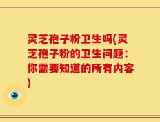 灵芝孢子粉卫生吗(灵芝孢子粉的卫生问题：你需要知道的所有内容)