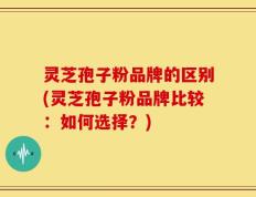灵芝孢子粉品牌的区别(灵芝孢子粉品牌比较：如何选择？)