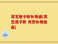 灵芝孢子粉补阴虚(灵芝孢子粉 天然补阴佳品)
