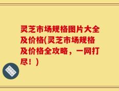 灵芝市场规格图片大全及价格(灵芝市场规格及价格全攻略，一网打尽！)