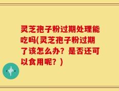 灵芝孢子粉过期处理能吃吗(灵芝孢子粉过期了该怎么办？是否还可以食用呢？)