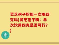 灵芝孢子粉能一次喝四克吗(灵芝孢子粉：单次饮用四克是否可行？)