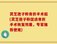 灵芝孢子粉骨折手术后(灵芝孢子粉促进骨折手术恢复效果，专家推荐使用)