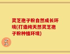 灵芝孢子粉自然成长环境(打造纯天然灵芝孢子粉种植环境)