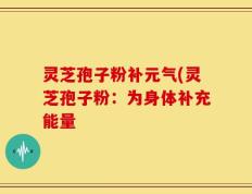 灵芝孢子粉补元气(灵芝孢子粉：为身体补充能量
