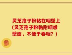 灵芝孢子粉粘在咽壁上(灵芝孢子粉黏附咽喉壁面，不便于吞咽？)