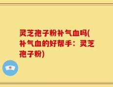 灵芝孢子粉补气血吗(补气血的好帮手：灵芝孢子粉)
